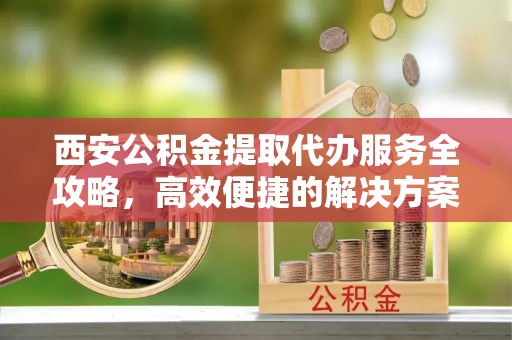 钢城西安公积金提取代办服务全攻略，高效便捷的解决方案