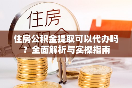 钢城住房公积金提取可以代办吗？全面解析与实操指南