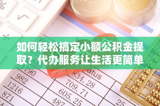 钢城如何轻松搞定小额公积金提取？代办服务让生活更简单