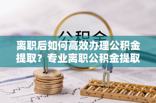 钢城离职后如何高效办理公积金提取？专业离职公积金提取代办服务指南