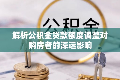 钢城解析公积金贷款额度调整对购房者的深远影响