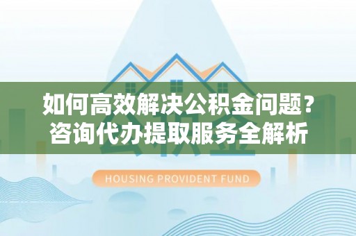 钢城如何高效解决公积金问题？咨询代办提取服务全解析