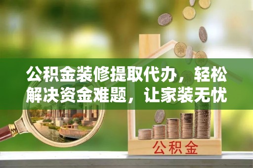 钢城公积金装修提取代办，轻松解决资金难题，让家装无忧
