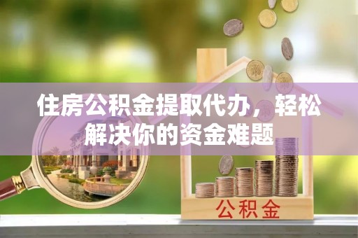 钢城住房公积金提取代办，轻松解决你的资金难题