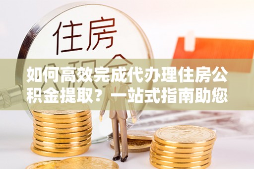 钢城如何高效完成代办理住房公积金提取？一站式指南助您轻松搞定