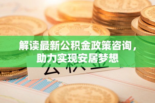 钢城解读最新公积金政策咨询，助力实现安居梦想