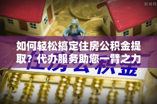 钢城如何轻松搞定住房公积金提取？代办服务助您一臂之力