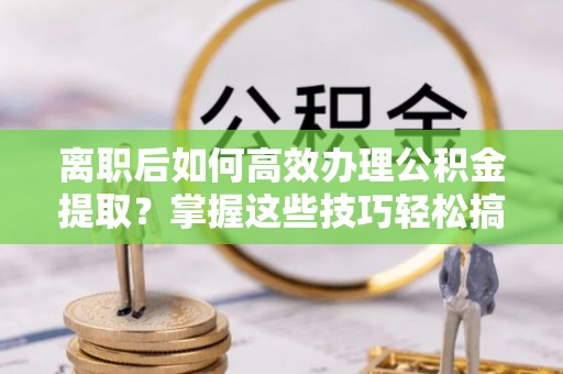钢城离职后如何高效办理公积金提取？掌握这些技巧轻松搞定
