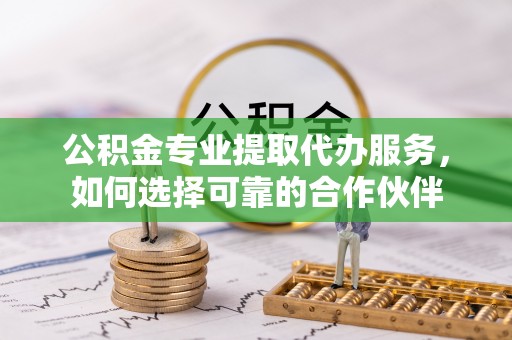 钢城公积金专业提取代办服务，如何选择可靠的合作伙伴