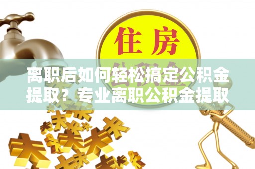 钢城离职后如何轻松搞定公积金提取？专业离职公积金提取代办服务来帮你