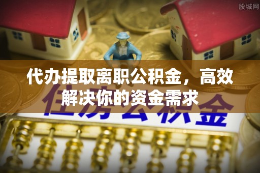 钢城代办提取离职公积金，高效解决你的资金需求