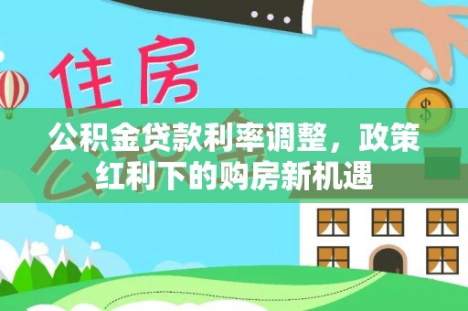 钢城公积金贷款利率调整，政策红利下的购房新机遇
