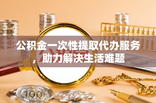 钢城公积金一次性提取代办服务，助力解决生活难题