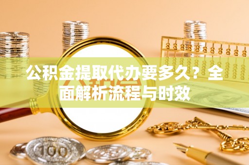 钢城公积金提取代办要多久？全面解析流程与时效
